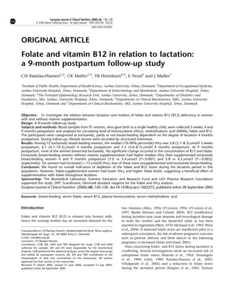 European Journal of Clinical Nutrition (2006) 60, 120–128
            & 2006 Nature Publishing Group All rights reserved 0954-3007/06 $30.00
                                                              www.nature.com/ejcn




ORIGINAL ARTICLE
Folate and vitamin B12 in relation to lactation:
a 9-month postpartum follow-up study
CH Ramlau-Hansen1,2, UK Møller1,3, TB Henriksen4,5, E Nexø6 and J Møller7

1                                                                              ˚
 Institute of Public Health, Department of Health Science, Aarhus University, Arhus, Denmark; 2Department of Occupational Medicine,
Aarhus University Hospital, A ˚ rhus, Denmark; 3Department of Endocrinology and Metabolism, Aarhus University Hospital, Arhus,
                                                                                                                            ˚
            4
Denmark; The Perinatal Epidemiology Research Unit, Aarhus University, A     ˚ rhus, Denmark; 5Departments of Obstetrics and
                                                ˚
Paediatrics, SKS, Aarhus, University Hospital, Arhus, Denmark; 6Departments of Clinical Biochemistry, NBG, Aarhus University
           ˚                                                                                             ˚
Hospital, Arhus, Denmark and 7Departments of Clinical Biochemistry, SKS, Aarhus University Hospital, Arhus, Denmark


Objective: To investigate the relation between lactation and markers of folate and vitamin B12 (B12) deficiency in women
with and without vitamin supplementation.
Design: A 9-month follow-up study.
Subjects and methods: Blood samples from 91 women, who gave birth to a single healthy child, were collected 3 weeks, 4 and
9 months postpartum and analysed for circulating level of homocysteine (tHcy), methylmalonic acid (MMA), folate and B12.
The participants were categorized as exclusively, partly or not breast-feeding dependent on the degree of lactation 4 months
postpartum. During follow-up, lifestyle factors were recorded by structured interviews.
Results: Among 72 exclusively breast-feeding women, the median (10–90% percentile) tHcy was 5.8 (3.1–8.3) mmol/l 3 weeks
postpartum, 6.1 (4.1–10.3) mmol/l 4 months postpartum and 5.3 (3.6–8.7) mmol/l 9 months postpartum. At 9 months
postpartum, none of the women breast-fed exclusively. No significant change occurred in the concentration of B12 and folate.
Exclusively breast-feeding women without vitamin supplementation had higher median tHcy than supplemented exclusively
breast-feeding women 4 and 9 months postpartum (7.0 vs 5.4 mmol/l (Po0.001) and 5.8 vs 4.5 mmol/l (P ¼ 0.003),
respectively). Six women had increased (415 mmol/l) tHcy; four of these were unsupplemented and exclusively breast-feeding.
Conclusion: We found no overall indication of depletion of the folate and B12 stores during the lactation period in this
population. However, folate-supplemented women had lower tHcy and higher folate levels, suggesting a beneficial effect of
supplementation with folate throughout lactation.
Sponsorship: The Biomedical Laboratory Scientist Education and Research Fund and LEO Pharma Research Foundation
supported this study. DPC Scandinavia, Denmark donated reagents for the folate and tHcy analysis.
European Journal of Clinical Nutrition (2006) 60, 120–128. doi:10.1038/sj.ejcn.1602275; published online 28 September 2005

Keywords: breast-feeding; serum folate; serum B12; plasma homocysteine; serum methylmalonic acid


Introduction                                                                         two vitamins (Allen, 1994; O’Connor, 1994; O’Connor et al.,
                                                                                     1997; Bjorke Monsen and Ueland, 2003). B12 insufficiency
Folate and vitamin B12 (B12) is released into human milk,                            during lactation may cause anaemia and neurological damage
hence the nursing mother has an increased demand for the                             in both the mother and the breast-fed child, as has been
                                                                                     reported in vegetarians (Metz, 1970; Michaud et al., 1992; Weiss
                                                                 ˚
Correspondence: CH Ramlau-Hansen, Arbejdsmedicinsk klinik, Arhus sygehus,            et al., 2004). If maternal folate stores are insufficient prior to a
                                         ˚
Nørrebrogade 44, bygn. 2C, DK 8000 Arhus C, Denmark.                                 subsequent conception, the risk of adverse pregnancy outcome
E-mail: craha@as.aaa.dk                                                              such as preterm delivery and birth defects in the following
Guarantor: CH Ramlau-Hansen.
                                                                                     pregnancy is increased (Smits and Essed, 2001).
Contributors: CHR, JM, UKM and TBH designed the study. CHR and UKM
collected the samples. JM and EN were responsible for the biochemical                   Data concerning folate- and B12 status during lactation is
analyses; CHR performed the statistical analyses, wrote the original manuscript      conflicting. Several investigations show an increased risk of
and edited all subsequent versions. JM, EN and TBH contributed to the                suboptimal folate status (Matoth et al., 1965; Donangelo
interpretation of data and commented on the manuscript. All authors
                                                                                     et al., 1989; Lehti, 1989; Ramlau-Hansen et al., 2003;
approved the final version of the manuscript.
Received 21 March 2005; revised 27 June 2005; accepted 12 July 2005;                 Villalpando et al., 2003) and a reduction in folate stores
published online 28 September 2005                                                   during the lactation period (Shapiro et al., 1965; Tamura
 