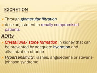 EXCRETION
 Through glomerular filtration
 dose adjustment in renally compromised
patients
ADRs
 Crystalluria/ stone formation in kidney that can
be prevented by adequate hydration and
alkalinization of urine
 Hypersensitivity; rashes, angioedema or stevens-
johnson syndrome
 