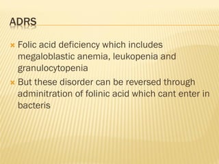 ADRS
 Folic acid deficiency which includes
megaloblastic anemia, leukopenia and
granulocytopenia
 But these disorder can be reversed through
adminitration of folinic acid which cant enter in
bacteris
 