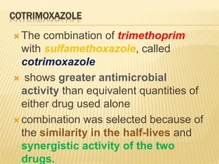 COTRIMOXAZOLE
 The combination of trimethoprim
with sulfamethoxazole, called
cotrimoxazole
 shows greater antimicrobial
activity than equivalent quantities of
either drug used alone
 combination was selected because of
the similarity in the half-lives and
synergistic activity of the two
drugs.
 
