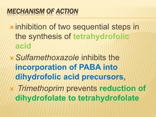 MECHANISM OF ACTION
 inhibition of two sequential steps in
the synthesis of tetrahydrofolic
acid
 Sulfamethoxazole inhibits the
incorporation of PABA into
dihydrofolic acid precursors,
 Trimethoprim prevents reduction of
dihydrofolate to tetrahydrofolate
 