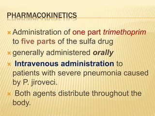 PHARMACOKINETICS
 Administration of one part trimethoprim
to five parts of the sulfa drug
 generally administered orally
 Intravenous administration to
patients with severe pneumonia caused
by P. jiroveci.
 Both agents distribute throughout the
body.
 