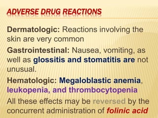 ADVERSE DRUG REACTIONS
Dermatologic: Reactions involving the
skin are very common
Gastrointestinal: Nausea, vomiting, as
well as glossitis and stomatitis are not
unusual.
Hematologic: Megaloblastic anemia,
leukopenia, and thrombocytopenia
All these effects may be reversed by the
concurrent administration of folinic acid
 