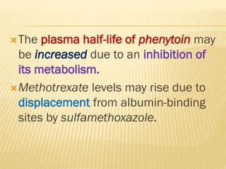 The plasma half-life of phenytoin may
be increased due to an inhibition of
its metabolism.
Methotrexate levels may rise due to
displacement from albumin-binding
sites by sulfamethoxazole.
 