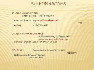 SULFONAMIDES
ORALLY ABSORBABLE
short acting  sulfisoxazole,
intermediate acting  sulfamethoxazole,
long
acting  sulfadoxine
ORALLY NONABSORBABLE
Sulfaguanidine, sulfasalazine
weakly absorbed after oral
administeration ,used for enteric fever
TOPICAL Sulfadiazine is used in burns
topically,
Sulfacetamide in ophthalmic
preparations
 