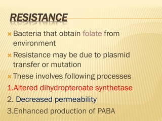RESISTANCE
 Bacteria that obtain folate from
environment
 Resistance may be due to plasmid
transfer or mutation
 These involves following processes
1.Altered dihydropteroate synthetase
2. Decreased permeability
3.Enhanced production of PABA
 