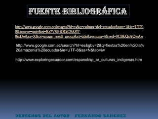 fuente bibliográficahttp://www.google.com.ec/images?hl=es&q=cultura+del+ecuador&um=1&ie=UTF-8&source=univ&ei=Kr7VS5-lOI2C9AST-8ixDw&sa=X&oi=image_result_group&ct=title&resnum=4&ved=0CBkQsAQwAwhttp://www.google.com.ec/search?hl=es&gbv=2&q=fiestas%20en%20la%20amazonia%20ecuador&ie=UTF-8&sa=N&tab=iwhttp://www.exploringecuador.com/espanol/sp_ar_culturas_indigenas.htmDERECHOS DEL AUTOR   FERNANDO SANCHEZ