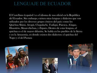 LENGUAJE DE ECUADOR El Castellano (español ) es el idioma de uso oficial en la República del Ecuador. Sin embargo, existen otras lenguas y dialectos que son utilizados por los diversos grupos étnicos del país: como los Quichua Shimi, Awapit, Chapalachi, Tsafiqui, Paicoca, A'ingae, Huaotirio, Shuar-chichan, y Záparo. Dentro de estas lenguas, el quichua es el de mayor difusión. Se habla en los pueblos de la Sierra y en la Amazonia, en donde existen dos dialectos: el quichua del Napo y el del Pastaza