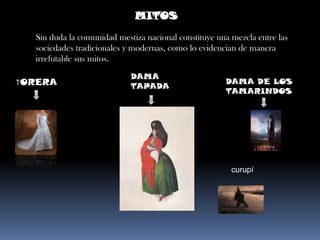 MITOSSin duda la comunidad mestiza nacional constituye una mezcla entre las sociedades tradicionales y modernas, como lo evidencian de manera irrefutable sus mitos.DAMA TAPADATORERADAMA DE LOS TAMARINDOScurupí