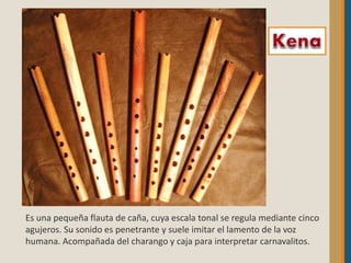 Es una pequeña flauta de caña, cuya escala tonal se regula mediante cinco
agujeros. Su sonido es penetrante y suele imitar el lamento de la voz
humana. Acompañada del charango y caja para interpretar carnavalitos.
 