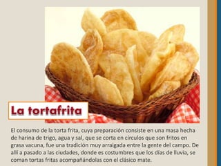 El consumo de la torta frita, cuya preparación consiste en una masa hecha
de harina de trigo, agua y sal, que se corta en círculos que son fritos en
grasa vacuna, fue una tradición muy arraigada entre la gente del campo. De
allí a pasado a las ciudades, donde es costumbres que los días de lluvia, se
coman tortas fritas acompañándolas con el clásico mate.
 