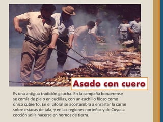 Es una antigua tradición gaucha. En la campaña bonaerense
se comía de pie o en cuclillas, con un cuchillo filoso como
único cubierto. En el Litoral se acostumbra a ensartar la carne
sobre estacas de tala, y en las regiones norteñas y de Cuyo la
cocción solía hacerse en hornos de tierra.
 