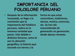 IMPORTANCIA DEL
FOLCKLORE PERUANO
• Después de la información
recaudada, se llega a la
conclusión que la
importancia del Folcklore
peruano, radica en la
inmensa variedad que
posee. Esto debido a
distintos factores, como lo
son la ubicación
geográfica, la historia que
esconde sus tierras y la
forma en que estas
costumbres, tradiciones,
danzas, música, creencias,
etc. Se han ido
transmitiendo de
generación en generación,
desde épocas remotas.
 