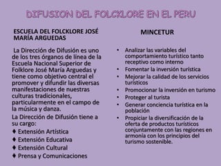 ESCUELA DEL FOLCKLORE JOSÉ
MARÍA ARGUEDAS
La Dirección de Difusión es uno
de los tres órganos de línea de la
Escuela Nacional Superior de
Folklore José María Arguedas y
tiene como objetivo central el
promover y difundir las diversas
manifestaciones de nuestras
culturas tradicionales,
particularmente en el campo de
la música y danza.
La Dirección de Difusión tiene a
su cargo:
♦ Extensión Artística
♦ Extensión Educativa
♦ Extensión Cultural
♦ Prensa y Comunicaciones
MINCETUR
• Analizar las variables del
comportamiento turístico tanto
receptivo como interno
• Fomentar la inversión turística
• Mejorar la calidad de los servicios
turísticos
• Promocionar la inversión en turismo
• Proteger al turista
• Generar conciencia turística en la
población
• Propiciar la diversificación de la
oferta de productos turísticos
conjuntamente con las regiones en
armonía con los principios del
turismo sostenible.
 
