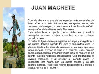 Considerable como una de las leyendas más conocidas del
llano. Cuenta la vida del hombre que quería ser el más
poderoso de la región, su nombre era Juan Francisco Ortiz,
amo y señor de las tierras de la Macarena.
Este señor hizo un pacto con el diablo en el cual le
entregaba su mujer e hijos, a cambio de mucho dinero,
ganado y tierras.
El diablo le dijo a Juan que agarrara un sapo y una gallina, a
los cuales debería coserle los ojos y enterrarlos vivos un
Viernes Santo a las doce de la noche, en un lugar apartado,
luego debería invocar el alma y el corazón. Juan cumplió
con lo encomendado. Pasando varios días, el hombre se dió
cuenta que los negocios prosperaban. Una madrugada se
levantó temprano, y al ensillar su caballo divisó un
imponente toro negro, con los cuatro cascos y los dos
cachos blancos. Pasó este hecho desapercibido y se fué a
trabajar como de costumbre.
 