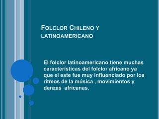 FOLCLOR CHILENO Y
LATINOAMERICANO
El folclor latinoamericano tiene muchas
características del folclor africano ya
que el este fue muy influenciado por los
ritmos de la música , movimientos y
danzas africanas.
 