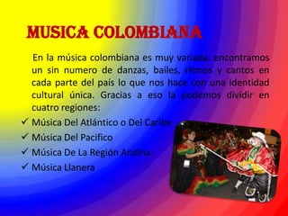 MUSICA COLOMBIANA
  En la música colombiana es muy variada, encontramos
  un sin numero de danzas, bailes, ritmos y cantos en
  cada parte del país lo que nos hace con una identidad
  cultural única. Gracias a eso la podemos dividir en
  cuatro regiones:
 Música Del Atlántico o Del Caribe
 Música Del Pacifico
 Música De La Región Andina
 Música Llanera
 