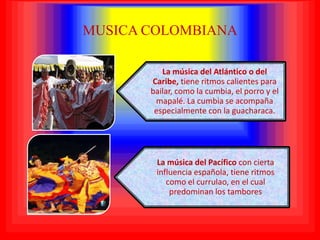 MUSICA COLOMBIANA

          La música del Atlántico o del
       Caribe, tiene ritmos calientes para
       bailar, como la cumbia, el porro y el
        mapalé. La cumbia se acompaña
        especialmente con la guacharaca.




        La música del Pacífico con cierta
        influencia española, tiene ritmos
           como el currulao, en el cual
            predominan los tambores
 