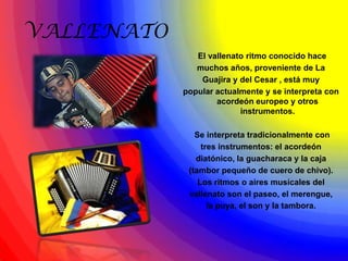 VALLENATO
               El vallenato ritmo conocido hace
               muchos años, proveniente de La
                Guajira y del Cesar , está muy
            popular actualmente y se interpreta con
                    acordeón europeo y otros
                          instrumentos.

               Se interpreta tradicionalmente con
                 tres instrumentos: el acordeón
               diatónico, la guacharaca y la caja
             (tambor pequeño de cuero de chivo).
                Los ritmos o aires musicales del
             vallenato son el paseo, el merengue,
                   la puya, el son y la tambora.
 