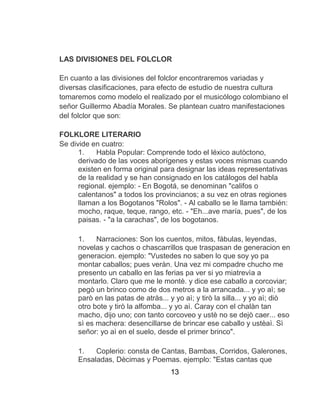 13
LAS DIVISIONES DEL FOLCLOR
En cuanto a las divisiones del folclor encontraremos variadas y
diversas clasificaciones, para efecto de estudio de nuestra cultura
tomaremos como modelo el realizado por el musicólogo colombiano el
señor Guillermo Abadía Morales. Se plantean cuatro manifestaciones
del folclor que son:
FOLKLORE LITERARIO
Se divide en cuatro:
1. Habla Popular: Comprende todo el léxico autòctono,
derivado de las voces aborígenes y estas voces mismas cuando
existen en forma original para designar las ideas representativas
de la realidad y se han consignado en los catálogos del habla
regional. ejemplo: - En Bogotá, se denominan "califos o
calentanos" a todos los provincianos; a su vez en otras regiones
llaman a los Bogotanos "Rolos". - Al caballo se le llama también:
mocho, raque, teque, rango, etc. - "Eh...ave maría, pues", de los
paisas. - "a la carachas", de los bogotanos.
1. Narraciones: Son los cuentos, mitos, fábulas, leyendas,
novelas y cachos o chascarrillos que traspasan de generacion en
generacion. ejemplo: "Vustedes no saben lo que soy yo pa
montar caballos; pues veràn. Una vez mi compadre chucho me
presento un caballo en las ferias pa ver si yo miatrevìa a
montarlo. Claro que me le montè. y dice ese caballo a corcoviar;
pegò un brinco como de dos metros a la arrancada... y yo aì; se
parò en las patas de atràs... y yo aì; y tirò la silla... y yo aì; diò
otro bote y tirò la alfomba... y yo aì. Caray con el chalàn tan
macho, dijo uno; con tanto corcoveo y ustè no se dejò caer... eso
sì es machera: desencillarse de brincar ese caballo y ustèaì. Sì
señor: yo aì en el suelo, desde el primer brinco".
1. Coplerio: consta de Cantas, Bambas, Corridos, Galerones,
Ensaladas, Dècimas y Poemas. ejemplo: "Estas cantas que
 