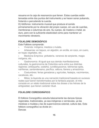 15
resuena en la caja de resonancia que tienen. Estas cuerdas están
tensadas entre dos puntos del instrumento y se hacen sonar pulsando,
frotando o percutiendo la cuerda.
D) Idiófonos: instrumento musical que produce el sonido
primariamente por la vibración del propio cuerpo, sin uso de cuerdas,
membranas o columnas de aire. Su cuerpo, de madera o metal, es
duro, pero con la suficiente elasticidad como para mantener un
movimiento vibratorio.
FOLKLORE DEMOSÒFICO
Este Folklore comprende:
 Vivienda: indígena, mestiza o mulata.
 Artesanías: en bejuco, en algodón, en arcilla, en coco, en cuero,
en hojas vegetales, etc.
 Medicina Empírica: yerbaterìa, venenos de serpiente, magia
indígena, etc.
 Gastronomía: Al igual que sus demás manifestaciones
culturales, la gastronomía de Colombia varía entre sus distintas
regiones: antioqueña, costeña, cundiboyacence, tolimense-opita,
nariñense, santandereana, pacífica, valluna, llanera y amazónica.
 Costumbres: ferias ganaderas y agrícolas, festejos, nacimientos,
vacalocas, etc.
 Mitos: la leyenda es una narración tradicional basada en sucesos
reales que fueron transformados por la fantasía popular, el mito
consiste en un relato tradicional sobre los dioses o los héroes de la
antigüedad, que tienen carácter ritual.
FOLKLORE COREOGRÀFICO
El folklore Coreográfico estudia básicamente las danzas típicas
regionales, tradicionales, ya sea indígenas o vernáculas, ya las
mestizas o mulatas y las de supervivencia colonial, cultura das. Esta
folklore coreográfico se divide en :
Danzas
 
