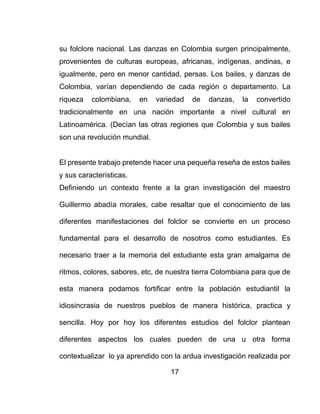 17
su folclore nacional. Las danzas en Colombia surgen principalmente,
provenientes de culturas europeas, africanas, indígenas, andinas, e
igualmente, pero en menor cantidad, persas. Los bailes, y danzas de
Colombia, varían dependiendo de cada región o departamento. La
riqueza colombiana, en variedad de danzas, la convertido
tradicionalmente en una nación importante a nivel cultural en
Latinoamérica. (Decían las otras regiones que Colombia y sus bailes
son una revolución mundial.
El presente trabajo pretende hacer una pequeña reseña de estos bailes
y sus características.
Definiendo un contexto frente a la gran investigación del maestro
Guillermo abadía morales, cabe resaltar que el conocimiento de las
diferentes manifestaciones del folclor se convierte en un proceso
fundamental para el desarrollo de nosotros como estudiantes. Es
necesario traer a la memoria del estudiante esta gran amalgama de
ritmos, colores, sabores, etc, de nuestra tierra Colombiana para que de
esta manera podamos fortificar entre la población estudiantil la
idiosincrasia de nuestros pueblos de manera histórica, practica y
sencilla. Hoy por hoy los diferentes estudios del folclor plantean
diferentes aspectos los cuales pueden de una u otra forma
contextualizar lo ya aprendido con la ardua investigación realizada por
 