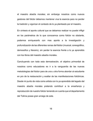 18
el maestro abadía morales; sin embargo nosotros como nuevos
gestores del folclor debemos mantener viva la esencia para no perder
la tradición y vigorizar el contexto de lo ya planteado por el maestro.
En síntesis el aporte cultural que se debamos realizar no puede infligir
en los parámetros de lo que conocemos como folclor no obstante,
podemos enriquecerlo con mas aporte a la investigación y
profundización de las diferentes ramas del folclor (musical, coreográfico,
demosofico y literario), sin perder la esencia frente a lo ya aprendido
con los libros del maestro abadía morales.
Concluyendo con toda esta demostración, el objetivo primordial de
nosotros como educadores es ir a la vanguardia de las nuevas
metodologías del folclor para de una u otra forma abordar al estudiante
en pro de la restauración y exaltar de las manifestaciones folclóricas.
Desde mi punto de vista como artista con lo ya aprendido del legado del
maestro abadía morales pretendo contribuir a la enseñanza y
reproducción de nuestro folclor teniendo en cuenta que el departamento
del Tolima posee gran arraigo de este.
 