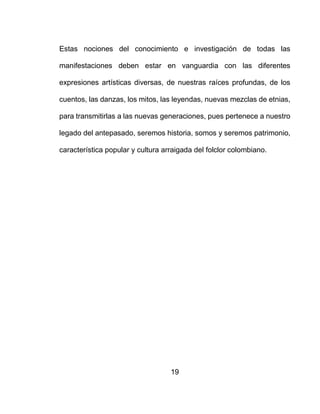 19
Estas nociones del conocimiento e investigación de todas las
manifestaciones deben estar en vanguardia con las diferentes
expresiones artísticas diversas, de nuestras raíces profundas, de los
cuentos, las danzas, los mitos, las leyendas, nuevas mezclas de etnias,
para transmitirlas a las nuevas generaciones, pues pertenece a nuestro
legado del antepasado, seremos historia, somos y seremos patrimonio,
característica popular y cultura arraigada del folclor colombiano.
 