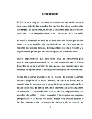 2
INTRODUCCIÓN
El Folclor es el conjunto de todas las manifestaciones de la cultura, e
incluye por lo tanto, las leyendas, los cuentos, los mitos, las vivencias,
las danzas, las tradiciones, la música y en general todo aquello que se
relacione con el comportamiento y la costumbres de la sociedad.
El folclor Colombiano es uno de los más ricos del mundo por cuanto
tiene una gran variedad de manifestaciones, en cada una de las
regiones geográficas del país, distinguiéndose en ella la riqueza y el
ingenio de las gentes que habitan cada parte de nuestro territorio.
Quiero especialmente que este curso sirva de herramienta para
educadores y personas que valoren las tradiciones culturales no sólo de
Colombia, si no para también de otros países, que apreciemos lo que
tenemos y no permitamos la destrucción de nuestras raíces culturales.
Todos los géneros musicales es la mezcla de música española,
africana, originan en la costa atlántica, la danza se basan en las
experiencias de los esclavos, a pesar la demarcación moderna de la
danza es un ritual de cortejo el hombre inclinándose a su compañera,
otras danzas con sentido erótico, otros románticos, elegantes con una
variedad de estilos y ritmos musicales interpretados por nuestros
compositores y la mezcla de etnias. Hacen este mundo colorido y
fabuloso encuentro de costumbres de nuestra sociedad versátil en
 