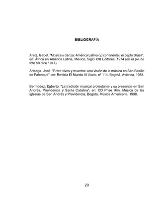 20
BIBLIOGRAFÍA
Aretz, Isabel. "Música y danza: América Latina (y) continental, excepto Brasil",
en: África en América Latina, México, Siglo XXI Editores, 1974 (en el pie de
foto 58 dice 1977).
Arteaga, José. "Entre vivos y muertos: una visión de la música en San Basilio
de Palenque", en: Revista El Mundo Al Vuelo, nº 114, Bogotá, Avianca, 1988.
Bermúdez, Egberto. "La tradición musical protestante y su presencia en San
Andrés, Providencia y Santa Catalina", en: CD Prise Him. Música de las
iglesias de San Andrés y Providencia, Bogotá, Música Americana, 1998.
 