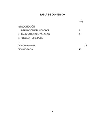 4
TABLA DE CONTENIDO
Pág.
INTRODUCCIÓN
1. DEFINICIÓN DEL FOLCLOR 5
2. TAXONOMÍA DEL FOLCLOR 5
3. FOLCLOR LITERARIO
4.
CONCLUSIONES 42
BIBLIOGRAFÍA 43
 
