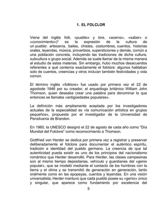 5
1. EL FOLCLOR
Viene del inglés folk, «pueblo» y lore, «acervo», «saber» o
«conocimiento»)2
es la expresión de la cultura de
un pueblo: artesanía, bailes, chistes, costumbres, cuentos, historias
orales, leyendas, música, proverbios, supersticiones y demás, común a
una población concreta, incluyendo las tradiciones de dicha cultura,
subcultura o grupo social. Además se suele llamar de la misma manera
al estudio de estas materias. Sin embargo, hubo muchos desacuerdos
referentes a qué contenía exactamente el folclore: algunos hablaban
solo de cuentos, creencias y otros incluían también festividades y vida
común.
El término inglés «folklore» fue usado por primera vez el 22 de
agostode 1846 por su creador, el arqueólogo británico William John
Thomson, quien deseaba crear una palabra para denominar lo que
entonces se llamaba «antigüedades populares».
La definición más ampliamente aceptada por los investigadores
actuales de la especialidad es «la comunicación artística en grupos
pequeños», propuesta por el investigador de la Universidad de
Pensilvania de Brandon.
En 1960, la UNESCO designó el 22 de agosto de cada año como "Día
Mundial del Folclore" como reconocimiento a Thomson.
Gottfried von Herder se dedica por primera vez a registrar y preservar
deliberadamente el folclore para documentar el auténtico espíritu,
tradición e identidad del pueblo germano. La creencia de que tal
autenticidad pueda existir es uno de los principios del nacionalismo
romántico que Herder desarrolló. Para Herder, las clases campesinas
son al mismo tiempo depositarias, vehículo y guardianes del «genio
popular», que se modeló mediante el contacto de los hombres con la
tierra y el clima y se transmitió de generación en generación, tanto
oralmente como en las epopeyas, cuentos y leyendas. En una visión
universalista, Herder mantuvo que cada pueblo posee su «genio» único
y singular, que aparece como fundamento por excelencia del
 