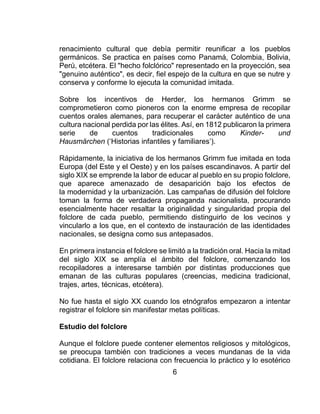 6
renacimiento cultural que debía permitir reunificar a los pueblos
germánicos. Se practica en países como Panamá, Colombia, Bolivia,
Perú, etcétera. El "hecho folclórico" representado en la proyección, sea
"genuino auténtico", es decir, fiel espejo de la cultura en que se nutre y
conserva y conforme lo ejecuta la comunidad imitada.
Sobre los incentivos de Herder, los hermanos Grimm se
comprometieron como pioneros con la enorme empresa de recopilar
cuentos orales alemanes, para recuperar el carácter auténtico de una
cultura nacional perdida por las élites. Así, en 1812 publicaron la primera
serie de cuentos tradicionales como Kinder- und
Hausmärchen (‘Historias infantiles y familiares’).
Rápidamente, la iniciativa de los hermanos Grimm fue imitada en toda
Europa (del Este y el Oeste) y en los países escandinavos. A partir del
siglo XIX se emprende la labor de educar al pueblo en su propio folclore,
que aparece amenazado de desaparición bajo los efectos de
la modernidad y la urbanización. Las campañas de difusión del folclore
toman la forma de verdadera propaganda nacionalista, procurando
esencialmente hacer resaltar la originalidad y singularidad propia del
folclore de cada pueblo, permitiendo distinguirlo de los vecinos y
vincularlo a los que, en el contexto de instauración de las identidades
nacionales, se designa como sus antepasados.
En primera instancia el folclore se limitó a la tradición oral. Hacia la mitad
del siglo XIX se amplía el ámbito del folclore, comenzando los
recopiladores a interesarse también por distintas producciones que
emanan de las culturas populares (creencias, medicina tradicional,
trajes, artes, técnicas, etcétera).
No fue hasta el siglo XX cuando los etnógrafos empezaron a intentar
registrar el folclore sin manifestar metas políticas.
Estudio del folclore
Aunque el folclore puede contener elementos religiosos y mitológicos,
se preocupa también con tradiciones a veces mundanas de la vida
cotidiana. El folclore relaciona con frecuencia lo práctico y lo esotérico
 