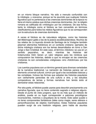 7
en un mismo bloque narrativo. Ha sido a menudo confundido con
la mitología, y viceversa, porque se ha asumido que cualquier historia
figurativa que no pertenezca a las creencias dominantes de la época no
tiene el mismo estatus que dichas creencias dominantes. Así, la religión
romana es calificada de «mitología» por los cristianos. De esa forma,
tanto la mitología como el folclore se han convertido en términos
clasificatorios para todos los relatos figurativos que no se corresponden
con la estructura de creencias dominante.
A veces el folclore es de naturaleza religiosa, como las historias
del Mabinogion galés o las de la poesía escáldicaislandesa. Muchos de
los relatos de La leyenda dorada de Santiago de la Vorágine también
plasman elementos folclóricos en un contexto cristiano: ejemplos de
dicha mitología cristiana son los temas desarrollados en torno a San
Jorge o San Cristóbal. En este caso, el término «folclore» se usa en un
sentido peyorativo, es decir, mientras las historias del
trotamundos Odín tienen un valor religioso para los nórdicos que
compusieron las historias, debido a que no encajan en las creencias
cristianas no son consideradas «religiosas» sino «folclóricas» por los
cristianos.
Los cuentos populares son un término general para diversas variedades
de la narrativa tradicional. La narración de historias parece ser un
elemento universal cultural, común por igual a las sociedades básicas y
las complejas. Incluso las formas que adoptan las historias populares
son ciertamente parecidas de una cultura a otra, y los estudios
comparativos de temas y formas narrativas han tenido éxito al
demostrar estas relaciones.
Por otra parte, el folclore puede usarse para describir precisamente una
narrativa figurada, que no tiene contenido sagrado o religioso alguno.
Desde el punto de vista jungiano, que no es más que un método de
análisis, puede en su lugar corresponder a patrones psicológicos
inconscientes, instintos o arquetipos de la mente. Este saber puede o
no tener componentes fantásticos (tales como magia, seres etéreos o
personificaciones de objetos inanimados). Estas historias populares
pueden surgir de una tradición religiosa, pero habla de asuntos
 