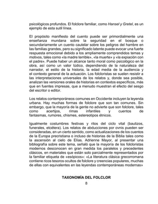 8
psicológicos profundos. El folclore familiar, como Hansel y Gretel, es un
ejemplo de esta sutil línea.
El propósito manifiesto del cuento puede ser primordialmente una
enseñanza mundana sobre la seguridad en el bosque o
secundariamente un cuento cautelar sobre los peligros del hambre en
las familias grandes, pero su significado latente puede evocar una fuerte
respuesta emocional debido a los ampliamente comprendidos temas y
motivos, tales como «la madre terrible», «la muerte» y «la expiación con
el padre». Puede haber un alcance tanto moral como psicológico en la
obra, así como un valor lúdico, dependiendo de la naturaleza del
narrador, el estilo de la historia, la edad media de la audiencia y
el contexto general de la actuación. Los folcloristas se suelen resistir a
las interpretaciones universales de los relatos y, donde sea posible,
analizan las versiones orales de historias en contextos específicos, más
que en fuentes impresas, que a menudo muestran el efecto del sesgo
del escritor o editor.
Los relatos contemporáneos comunes en Occidente incluyen la leyenda
urbana. Hay muchas formas de folclore que son tan comunes. Sin
embargo, que la mayoría de la gente no advierte que son folclore, tales
como acertijos, rimas infantiles y cuentos de
fantasmas, rumores, chismes, estereotipos étnicos.
Igualmente costumbres festivas y ritos del ciclo vital (bautizos,
funerales, etcétera). Los relatos de abducciones por ovnis pueden ser
consideradas, en un cierto sentido, como actualizaciones de los cuentos
de la Europa precristiana o incluso de historias de la Biblia tales como
la ascensión al cielo de Elías. Adrienne Mayor, al presentar una
bibliografía sobre este tema, señaló que la mayoría de los folcloristas
modernos desconocen en gran medida los paralelos y precedentes
clásicos, en materiales que están solo parcialmente representados por
la familiar etiqueta de «esópicos»: «La literatura clásica grecorromana
contiene ricos tesoros ocultos de folclore y creencias populares, muchas
de ellas con equivalentes en las leyendas contemporáneas modernas»
TAXONOMÍA DEL FOLCLOR
 