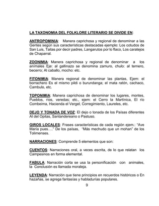9
LA TAXONOMIA DEL FOLKLORE LITERARIO SE DIVIDE EN:
ANTROPOMINIA: Manera caprichosa y regional de denominar a las
Gentes según sus características destacadas ejemplo: Los cotudos de
San Luis, Taitas por decir padres, Langarutos por lo flaco, Los caratejos
de Chaparral.
ZOONIMIA: Manera caprichosa y regional de denominar a los
anímales Eje: al gallinazo se denomina zamuro, chulo: al ternero,
becerro; Al caballo, mocho: etc.
FITONIMIA: Manera regional de denominar las plantas, Ejem: el
borrachero Es el mismo pildi o burundanga; el mata ratón, cachaco,
Cambulo, etc.
TOPONIMIA: Manera caprichosa de denominar los lugares, montes,
Pueblos, ríos, veredas; etc., ejem: el Cerro la Martínica, El río
Combeima, Hacienda el Vergel, Corregimiento, Laureles, etc.
DEJO Y TONADA DE VOZ: El dejo o tonada de los Paísas diferentes
Al del Opitas, Santandereano o Pastuso.
GIROS LOCALES: Frases características de cada región ejem.: “Ave
María pues….” De los paísas, “Más mechudo que un mohan” de los
Tolimenses.
NARRACIONES: Comprende 5 elementos que son:
CUENTOS: Narraciones oral, a veces escrita, de lo que relatan los
Campesinos en forma elemental.
FABULA: Narración corta se usa la personificación con animales,
la Conclusión es llamada moraleja.
LEYENDA: Narración que tiene principios en recuerdos históricos o En
hazañas, se agrega fantasías y habladurías populares.
 