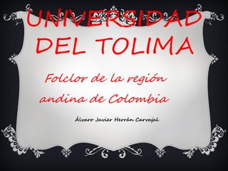 UNIVERSIDAD
DEL TOLIMA
Folclor de la región
andina de Colombia.
Álvaro Javier Herrán Carvajal
 