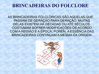 BRINCADEIRAS DO FOLCLORE AS BRINCADEIRAS FOLCLÓRICAS SÃO AQUELAS QUE PASSAM DE GERAÇÃO PARA GERAÇÃO. MUITAS DELAS EXISTEM HÁ DÉCADAS OU ATÉ SÉCULOS. COSTUMAM SOFRER MODIFICAÇÕES DE ACORDO COM A REGIÃO E A ÉPOCA, PORÉM, A ESSÊNCIA DAS BRINCADEIRAS CONTINUAM A MESMA DA ORIGEM. 