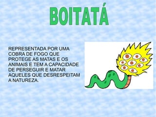 REPRESENTADA POR UMA COBRA DE FOGO QUE PROTEGE AS MATAS E OS ANIMAIS E TEM A CAPACIDADE DE PERSEGUIR E MATAR AQUELES QUE DESRESPEITAM A NATUREZA. BOITATÁ   