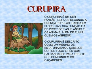 CURUPIRA O CURUPIRA É UM SER FANTÁSTICO, QUE SEGUNDO A CRENÇA POPULAR, HABITA EM FLORESTAS, SUA FUNÇÃO É A DE PROTEGER AS PLANTAS E OS ANIMAIS, ALÉM DE PUNIR QUEM OS AGREDIR.  O CURUPIRA É DESCRITO COMO UM MENINO DE ESTATURA BAIXA, CABELOS COR DE FOGO E PÉS COM CALCANHARES PARA FRENTE QUE CONFUNDEM OS CAÇADORES.  