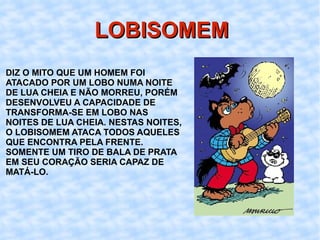 LOBISOMEM DIZ O MITO QUE UM HOMEM FOI ATACADO POR UM LOBO NUMA NOITE DE LUA CHEIA E NÃO MORREU, PORÉM DESENVOLVEU A CAPACIDADE DE TRANSFORMA-SE EM LOBO NAS NOITES DE LUA CHEIA. NESTAS NOITES, O LOBISOMEM ATACA TODOS AQUELES QUE ENCONTRA PELA FRENTE. SOMENTE UM TIRO DE BALA DE PRATA EM SEU CORAÇÃO SERIA CAPAZ DE MATÁ-LO. 