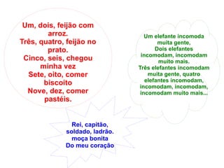 Um, dois, feijão com arroz. Três, quatro, feijão no prato. Cinco, seis, chegou minha vez Sete, oito, comer biscoito Nove, dez, comer pastéis. Rei, capitão, soldado, ladrão. moça bonita Do meu coração Um elefante incomoda muita gente, Dois elefantes incomodam, incomodam muito mais. Três elefantes incomodam muita gente, quatro elefantes incomodam, incomodam, incomodam, incomodam muito mais... 