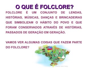 FOLCLORE É UM CONJUNTO DE LENDAS, HISTÓRIAS, MÚSICAS, DANÇAS E BRINCADEIRAS QUE SIMBOLIZAM O HÁBITO DO POVO E QUE FORAM CONSERVADOS ATRAVÉS DE HISTÓRIAS, PASSADOS DE GERAÇÃO EM GERAÇÃO. VAMOS VER ALGUMAS COISAS QUE FAZEM PARTE DO FOLCLORE? O QUE É FOLCLORE? 