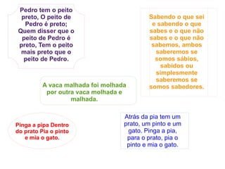 Pedro tem o peito preto, O peito de Pedro é preto; Quem disser que o peito de Pedro é preto, Tem o peito mais preto que o peito de Pedro. A vaca malhada foi molhada por outra vaca molhada e malhada. Pinga a pipa Dentro do prato Pia o pinto e mia o gato. Sabendo o que sei e sabendo o que sabes e o que não sabes e o que não sabemos, ambos saberemos se somos sábios, sabidos ou simplesmente saberemos se somos sabedores. Atrás da pia tem um prato, um pinto e um gato. Pinga a pia, para o prato, pia o pinto e mia o gato. 