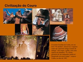 Civilização do CouroO escritor Euclides da Cunha, em seu livro “Os Sertões”, descrevia o vaqueiro como um “guerreiro antigo exausto da refrega”. Sua roupa, o gibão, seria uma espécie de armadura. “É a forma grosseira de um campeador medieval desgarrado em nosso tempo”, contava Cunha, na obra de 1902.