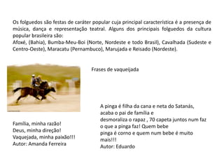 Os folguedos são festas de caráter popular cuja principal característica é a presença de música, dança e representação teatral. Alguns dos principais folguedos da cultura popular brasileira são:Afoxé, (Bahia), Bumba-Meu-Boi (Norte, Nordeste e todo Brasil), Cavalhada (Sudeste e Centro-Oeste), Maracatu (Pernambuco), Marujada e Reisado (Nordeste).Frases de vaqueijadaA pinga é filha da cana e neta do Satanás, acaba o pai de família e desmoraliza o rapaz , 70 capeta juntos num faz o que a pinga faz! Quem bebe pinga é corno e quem num bebe é muito mais!!!Autor: EduardoFamília, minha razão!Deus, minha direção!Vaquejada, minha paixão!!!Autor: Amanda Ferreira