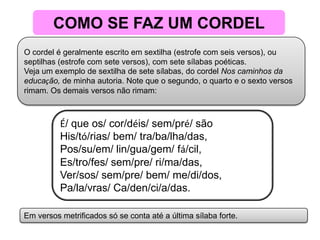 COMO SE FAZ UM CORDELO cordel é geralmente escrito em sextilha (estrofe com seis versos), ou septilhas (estrofe com sete versos), com sete sílabas poéticas.Veja um exemplo de sextilha de sete sílabas, do cordel Nos caminhos da educação, de minha autoria. Note que o segundo, o quarto e o sexto versos rimam. Os demais versos não rimam:É/ que os/ cor/déis/ sem/pré/ sãoHis/tó/rias/ bem/ tra/ba/lha/das,Pos/su/em/ lin/gua/gem/ fá/cil,Es/tro/fes/ sem/pre/ ri/ma/das,Ver/sos/ sem/pre/ bem/ me/di/dos,Pa/la/vras/ Ca/den/ci/a/das.  Em versos metrificados só se conta até a última sílaba forte. 