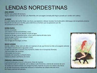 LENDAS NORDESTINASANA JENSENMulher que judiava de escravos.Agora, aparece nas ruas de São Luís, Maranhão, em carruagem tomada pelo fogo e puxada por cavalos sem cabeça.ALAMOAÉ o vulto branco de mulher linda, nua, loura, que aparece a dançar na praia, iluminada pelos relâmpagos de tempestade próxima.Reside em um dos picos da ilha, para onde leva os homens que se apaixonam por ela.Aí transforma-se em caveira.BARBA RUIVAHomem encantado.Tem cabelos e barbas avermelhados, ruivos.Costuma aquecer-se ao sol, deitado na areia da lagoa.Quando sai da água, apresenta barba, unhas e peito cobertos de lodo e lama.Gosta de pegar mulheres para abraçar e beijar.Não faz mal a ninguém.Vive na lagoa de Paranaguá, no Piauí.BICHO HOMEMGrande, atlético, feroz, com um olho só e apenas um pé, que forma no chão uma pegada redonda.Tem dedos monstruosos e aguçadas unhas.É capaz de derrubar a murros uma montanha, beber rios e transportar florestas.Vive escondido nas serranias.É devorador de homens.Corrente, em variantes, no Brasil inteiro.Habita as serras e penhascos do Ceará.PRINCESA JERICOACOARAÉ uma princesa que mora em uma gruta, cheia de riquezas.Está transformada em serpente, com a cabeça e pés femininos, coberta de escamas de ouro.Só poderá ser desencantada com sangue humano, fazendo-se uma cruz sobre o seu dorso.Aí, ao lado da princesa, aparecerão tesouros e maravilhas da cidade onde ela mora.No Ceará, praia de Jericoacoara.