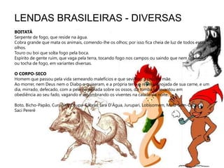 LENDAS BRASILEIRAS - DIVERSASBOITATÁSerpente de fogo, que reside na água.Cobra grande que mata os animais, comendo-lhe os olhos; por isso fica cheia de luz de todos esses olhos.Touro ou boi que solta fogo pela boca.Espírito de gente ruim, que vaga pela terra, tocando fogo nos campos ou saindo que nem um rojão ou tocha de fogo, em variantes diversas. O CORPO-SECOHomem que passou pela vida semeando malefícios e que sevidiou a própria mãe.Ao morrer, nem Deus nem o Diabo o quiseram, e a própria terra o repeliu enojada de sua carne, e um dia, mirrado, defecado, com a pele engelhada sobre os ossos, da tumba se levantou em obediência ao seu fado, vagando e assombrando os viventes na calada da noite.Boto, Bicho-Papão, Curupira, Chupa-Cabras, Iara D’Água, Jurupari, Lobisomem, Mula-Sem-Cabeça, Saci Pererê