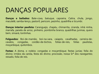 DANÇAS POPULARES Danças e bailados:Bate-coxa, batuque, capoeira, Catira, chula, jongo, maculelê, samba-lenço, pastoril, pericom, pezinho, quadrilha e ticumbi. Danças interior paulista: Caranguejo, chapéu, chimarrita, ciranda, inháninha, marrafa, panela de arroz, pinheiro, pombinha branca, quadrilhas juninas, quero bem, sinsará, tontinhas. Folguedos:Boi-de-mamão, boi-na-vara, caiapós, cavalhadas, carreira-de-cavalos, congadas, cordão-de-bichos, folias-de-reis, folias paulistas, moçanbique, quilombos. Festas: A doma, o rodeio; congadas e moçambique; festas junias; folia do divino; irmãos da canôa, festa do divino; procissão, nossa Srª dos navegantes; reisado, folia de reis. 
